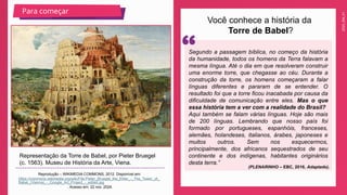2025_EM_V1
Você conhece a história da
Torre de Babel?
Representação da Torre de Babel, por Pieter Bruegel
(c. 1563). Museu de História da Arte, Viena.
Reprodução – WIKIMEDIA COMMONS, 2012. Disponível em:
https://commons.wikimedia.org/wiki/File:Pieter_Bruegel_the_Elder_-_The_Tower_of_
Babel_(Vienna)_-_Google_Art_Project_-_edited.jpg
. Acesso em: 22 nov. 2024.
Para começar
Segundo a passagem bíblica, no começo da história
da humanidade, todos os homens da Terra falavam a
mesma língua. Até o dia em que resolveram construir
uma enorme torre, que chegasse ao céu. Durante a
construção da torre, os homens começaram a falar
línguas diferentes e pararam de se entender. O
resultado foi que a torre ficou inacabada por causa da
dificuldade de comunicação entre eles. Mas o que
essa história tem a ver com a realidade do Brasil?
Aqui também se falam várias línguas. Hoje são mais
de 200 línguas. Lembrando que nosso país foi
formado por portugueses, espanhóis, franceses,
alemães, holandeses, italianos, árabes, japoneses e
muitos outros. Sem nos esquecermos,
principalmente, dos africanos sequestrados de seu
continente e dos indígenas, habitantes originários
desta terra.”
(PLENARINHO – EBC, 2016. Adaptado).
 
