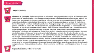 2025_EM_V1
Slides 11 a 14
Tempo: 10 minutos
Dinâmica de condução: sugere-se organizar os estudantes em agrupamentos ou duplas, de preferência após
diagnóstico de potencialidades e dificuldades apresentadas em suas trajetórias de aprendizagem. A leitura das
fontes pode ser realizada de forma compartilhada, a fim de esclarecer termos ou eventuais dificuldades em
suas interpretações. A proposta de análise retoma a Lei de Terras associando-a ao conceito de “cativeiro da
terra” utilizado pelo sociólogo José de Souza Martins. Ao exigir a compra das terras devolutas e o registro das
posses existentes, o acesso dos trabalhadores livres, especialmente dos imigrantes e ex-escravizados, era
limitado. A lei impôs uma barreira econômica à terra pública, criando um sistema em que a independência dos
trabalhadores não era alcançada pela posse de terras, mas pela “dependência contínua da estrutura
latifundiária”, dominada pela elite agrária. Dessa forma, embora o trabalho escravizado estivesse em processo
de abolição, o controle sobre a terra manteve os trabalhadores em um novo tipo de subordinação: se não
fossem "cativos" sob a escravidão, tornar-se-iam "cativos" de uma estrutura fundiária fechada, que os impedia
de alcançar a autonomia econômica e social. Essa "prisão" ao trabalho assalariado nas fazendas da elite
agrária consolidava uma dependência similar à servidão, pois os trabalhadores, sem possibilidade de adquirir
terras próprias, ficavam à mercê dos grandes fazendeiros, que controlavam a terra e o acesso a ela. Esse
mecanismo foi uma estratégia de controle sobre a força de trabalho livre, gerando uma dinâmica de exploração
que perpetuava a desigualdade e dificultava o desenvolvimento econômico e social do país ao longo do século
XIX.
Expectativas de respostas: ver correção.
 