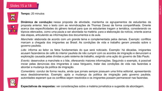 2025_EM_V1
Slides 15 a 18
Tempo: 20 minutos
Dinâmica de condução: nessa proposta de atividade, mantenha os agrupamentos de estudantes da
proposta anterior, leia o texto com as reivindicações de Thomaz Davaz de forma compartilhada. Oriente
acerca das especificidades do gênero textual para que os estudantes tragam a temática, considerando os
tópicos elencados, como uma pauta a ser abordada na matéria; para a elaboração da notícia, oriente acerca
das etapas, articulando as informações dos documentos e da aula.
Manchete: elaborada de acordo com um grande tema e complementada pelos demais. Exemplo: conflitos
marcam a chegada dos imigrantes ao Brasil. As condições de vida e trabalho geram pressão sobre o
governo paulista.
Lide: informa ao leitor os fatos fundamentais do que será noticiado. Exemplo: há décadas, imigrantes
acusam fazendeiros de café do interior paulista de não cumprir com os acordos de imigração e denunciam a
exploração causada pelas dívidas e pelo sistema de trabalho, exigindo uma ação do governo de São Paulo.
Evento: desenvolve a manchete e o lide, oferecendo maiores informações. Seguindo o exemplo, é possível
iniciar pelas denúncias dos imigrantes à casa Vergueiro, tratar das condições de vida nas fazendas e
abordar a mudança da política de imigração.
Comentário: conclui de forma neutra, ainda que jornais sempre possuam uma linha editorial, apresentando
seus desdobramentos. Exemplo: após a mudança da política de imigração pelo governo paulista,
autoridades esperam que os conflitos sejam resolvidos e os imigrantes possam permanecer nas fazendas.
Expectativas de respostas: ver considerações sobre a matéria jornalística e sugestão de abordagem.
 