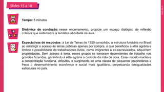 2025_EM_V1
Slides 15 a 18
Tempo: 5 minutos
Dinâmica de condução: nesse encerramento, propicie um espaço dialógico de reflexão
coletiva que sistematize a temática abordada na aula.
Expectativas de respostas: a Lei de Terras de 1850 consolidou a estrutura fundiária no Brasil
ao restringir o acesso às terras públicas apenas por compra, o que beneficiou a elite agrária e
limitou a possibilidade de trabalhadores livres, como imigrantes e ex-escravizados, adquirirem
propriedades. Sem acesso à terra, esses grupos se tornaram dependentes de trabalho nas
grandes fazendas, garantindo à elite agrária o controle da mão de obra. Esse modelo manteve
a concentração fundiária, dificultou o surgimento de uma classe de pequenos proprietários e
freou o desenvolvimento econômico e social mais igualitário, perpetuando desigualdades
estruturais no país.
 