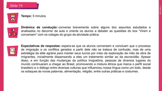 2025_EM_V1
Slide 19
Tempo: 5 minutos
Dinâmica de condução: converse brevemente sobre alguns dos assuntos estudados e
analisados no decorrer da aula e oriente os alunos a debater as questões do box “Virem e
conversem” com os colegas do grupo da atividade prática.
Expectativas de respostas: espera-se que os alunos conversem e concluam que o processo
de imigração e os conflitos gerados a partir dele não se tratava de confusão, mas de uma
estratégia da elite agrária para manter seus lucros por meio da exploração da mão de obra de
imigrantes, inicialmente dispensando a eles um tratamento similar ao da escravidão. Apesar
disso, e em função das mudanças da política imigratória, pessoas de diversos lugares do
mundo continuaram a chegar ao Brasil, promovendo a mistura étnica que marca o perfil social
brasileiro e o diálogo entre diversas culturas que influenciou nossa língua como um todo, desde
os sotaques às novas palavras, alimentação, religião, entre outras práticas e costumes.
 