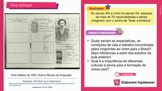 2025_EM_V1
Visto Italiano de 1923. Acervo Museu da Imigração.
Reprodução - SÃO PAULO, [s.d.]. Disponível em:
https://www.saopaulo.sp.gov.br/wp-content/uploads/2017/01/italianos-acervo-memori
al-imigrante.jpg
. Acesso em: 22 nov. 2024.
Para começar
3 minutos
No século XIX e início do século XX, pessoas
de mais de 70 nacionalidades e etnias
chegaram com o sonho de “fazer a América”.
• Quais seriam as expectativas, as
condições de vida e trabalho encontradas
pelos imigrantes ao virem para o Brasil?
(faça inferências a partir dos estudos da
aula anterior)
• Qual é a importância de diferentes
culturas e povos para a formação de
nosso país?
Elaborem hipóteses!
 