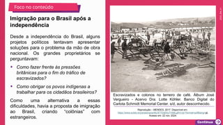 2025_EM_V1
Escravizados e colonos no terreiro de café. Álbum José
Vergueiro - Acervo Dra. Lotte Köhler. Banco Digital do
Carlota Schmidt Memorial Center. s/d, autor desconhecido.
Reprodução – MENDES, 2017. Disponível em:
https://www.scielo.br/j/anaismp/a/48J3FTDq6XyTVbBLgRrVJjr/?format=pdf&lang=pt.
Acesso em: 22 nov. 2024.
Imigração para o Brasil após a
independência
Foco no conteúdo
Desde a independência do Brasil, alguns
projetos políticos tentavam apresentar
soluções para o problema da mão de obra
nacional. Os grandes proprietários se
perguntavam:
• Como fazer frente às pressões
britânicas para o fim do tráfico de
escravizados?
• Como obrigar os povos indígenas a
trabalhar para os cidadãos brasileiros?
Como uma alternativa a essas
dificuldades, havia a proposta de imigração
ao Brasil, criando “colônias” com
estrangeiros.
 