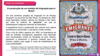 2025_EM_V1
Um dos primeiros projetos de imigração foi de Nicolau
Vergueiro na província de São Paulo, na década de 1840.
Esse fazendeiro instalou colonos em Ibicaba e Rio Claro,
por meio do sistema de “parceria”, em que os
trabalhadores chegavam devendo ao fazendeiro.
A experiência levou à exploração dos colonos num regime
semelhante à escravidão, o que gerou muitas revoltas.
Com o fim do tráfico negreiro em 1850, os fazendeiros de
café do Sudeste conseguiram abastecer suas fazendas
com escravizados vindos do Nordeste do país. Depois,
passaram a pressionar o governo imperial para usar
dinheiro público para pagar a vinda de trabalhadores às
suas propriedades.
A construção de um modelo de imigração para o
Brasil
Publicação entregue aos imigrantes italianos que chegavam ao Brasil.
Manifesto da Imigração, São Paulo, Brasil. Império do Brasil (1886).
Reprodução – WIKIPÉDIA, 2009. Disponível em:
https://pt.m.wikipedia.org/wiki/Ficheiro:Manifesto_Emigrazione_San_Paolo_Brasile.jpg.
Acesso em: 22 nov. 2024.
Foco no conteúdo
 