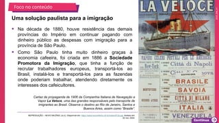 2025_EM_V1
• Na década de 1880, houve resistência das demais
províncias do Império em continuar pagando com
dinheiro público as despesas com imigração para a
província de São Paulo.
• Como São Paulo tinha muito dinheiro graças à
economia cafeeira, foi criada em 1886 a Sociedade
Promotora da Imigração, que tinha a função de
recrutar trabalhadores europeus, transportá-los ao
Brasil, instalá-los e transportá-los para as fazendas
onde poderiam trabalhar, atendendo diretamente os
interesses dos cafeicultores.
Uma solução paulista para a imigração
Cartaz de propaganda de 1906 da Companhia Italiana de Navegação a
Vapor La Veloce, uma das grandes responsáveis pelo transporte de
imigrantes ao Brasil. Observe o destino ao Rio de Janeiro, Santos e
Buenos Aires, assim como “Brasile”.
REPRODUÇÃO – NOVO MILÊNIO, [s.d.]. Disponível em: https://www.novomilenio.inf.br/rossini/f134.jpg. Acesso em:
22 nov. 2024.
Foco no conteúdo
 