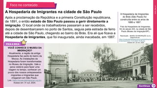 2025_EM_V1
Foto da Hospedaria de Imigrantes,
fim do século XIX, na cidade de São
Paulo (Museu da Imigração/SP).
Reprodução – MUSEU DA IMIGRAÇÃO, [s.d.].
Disponível em:
https://museudaimigracao.org.br/uploads/blog/ma
terias/espanhois-11-03-2020-18-59.png
. Acesso em: 22 nov. 2024.
Após a proclamação da República e a primeira Constituição republicana,
de 1891, o então estado de São Paulo passou a gerir diretamente a
imigração. O local onde os trabalhadores passaram a ser recebidos,
depois de desembarcarem no porto de Santos, seguia pela estrada de ferro
até a cidade de São Paulo, chegando ao bairro do Brás. Era ali que ficava a
Hospedaria de Imigrantes, que foi inaugurada, ainda inacabada, em 1887.
A Hospedaria de Imigrantes na cidade de São Paulo
Foco no conteúdo
A Hospedaria de Imigrantes
do Brás (São Paulo) foi
construída entre os anos de
1886 e 1887.
VOCÊ CONHECE O MUSEU DA
IMIGRAÇÃO?
Atualmente, a região da antiga
Hospedaria faz parte do bairro da
Mooca. As instalações da
Hospedaria foram transformadas
no Museu da Imigração. Vale a
pena visitá-lo para fazer uma
viagem no tempo, conhecer um
pouco dos nossos antepassados
migrantes e imigrantes que
chegaram em São Paulo.
Link: https://museudaimigracao.org.br/.
Acesso em: 31 out. 2024.
 