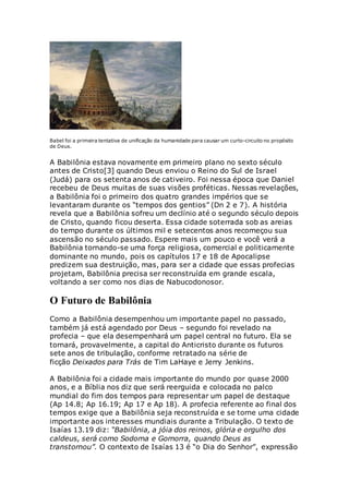 Babel foi a primeira tentativa de unificação da humanidade para causar um curto-circuito no propósito
de Deus.
A Babilônia estava novamente em primeiro plano no sexto século
antes de Cristo[3] quando Deus enviou o Reino do Sul de Israel
(Judá) para os setenta anos de cativeiro. Foi nessa época que Daniel
recebeu de Deus muitas de suas visões proféticas. Nessas revelações,
a Babilônia foi o primeiro dos quatro grandes impérios que se
levantaram durante os “tempos dos gentios” (Dn 2 e 7). A história
revela que a Babilônia sofreu um declínio até o segundo século depois
de Cristo, quando ficou deserta. Essa cidade soterrada sob as areias
do tempo durante os últimos mil e setecentos anos recomeçou sua
ascensão no século passado. Espere mais um pouco e você verá a
Babilônia tornando-se uma força religiosa, comercial e politicamente
dominante no mundo, pois os capítulos 17 e 18 de Apocalipse
predizem sua destruição, mas, para ser a cidade que essas profecias
projetam, Babilônia precisa ser reconstruída em grande escala,
voltando a ser como nos dias de Nabucodonosor.
O Futuro de Babilônia
Como a Babilônia desempenhou um importante papel no passado,
também já está agendado por Deus – segundo foi revelado na
profecia – que ela desempenhará um papel central no futuro. Ela se
tornará, provavelmente, a capital do Anticristo durante os futuros
sete anos de tribulação, conforme retratado na série de
ficção Deixados para Trás de Tim LaHaye e Jerry Jenkins.
A Babilônia foi a cidade mais importante do mundo por quase 2000
anos, e a Bíblia nos diz que será reerguida e colocada no palco
mundial do fim dos tempos para representar um papel de destaque
(Ap 14.8; Ap 16.19; Ap 17 e Ap 18). A profecia referente ao final dos
tempos exige que a Babilônia seja reconstruída e se torne uma cidade
importante aos interesses mundiais durante a Tribulação. O texto de
Isaías 13.19 diz: “Babilônia, a jóia dos reinos, glória e orgulho dos
caldeus, será como Sodoma e Gomorra, quando Deus as
transtornou”. O contexto de Isaías 13 é “o Dia do Senhor”, expressão
 