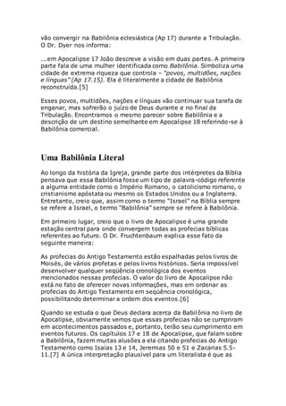 vão convergir na Babilônia eclesiástica (Ap 17) durante a Tribulação.
O Dr. Dyer nos informa:
...em Apocalipse 17 João descreve a visão em duas partes. A primeira
parte fala de uma mulher identificada como Babilônia. Simboliza uma
cidade de extrema riqueza que controla – “povos, multidões, nações
e línguas” (Ap 17.15). Ela é literalmente a cidade de Babilônia
reconstruída.[5]
Esses povos, multidões, nações e línguas vão continuar sua tarefa de
enganar, mas sofrerão o juízo de Deus durante e no final da
Tribulação. Encontramos o mesmo parecer sobre Babilônia e a
descrição de um destino semelhante em Apocalipse 18 referindo-se à
Babilônia comercial.
Uma Babilônia Literal
Ao longo da história da Igreja, grande parte dos intérpretes da Bíblia
pensava que essa Babilônia fosse um tipo de palavra-código referente
a alguma entidade como o Império Romano, o catolicismo romano, o
cristianismo apóstata ou mesmo os Estados Unidos ou a Inglaterra.
Entretanto, creio que, assim como o termo “Israel” na Bíblia sempre
se refere a Israel, o termo “Babilônia” sempre se refere à Babilônia.
Em primeiro lugar, creio que o livro de Apocalipse é uma grande
estação central para onde convergem todas as profecias bíblicas
referentes ao futuro. O Dr. Fruchtenbaum explica esse fato da
seguinte maneira:
As profecias do Antigo Testamento estão espalhadas pelos livros de
Moisés, de vários profetas e pelos livros históricos. Seria impossível
desenvolver qualquer seqüência cronológica dos eventos
mencionados nessas profecias. O valor do livro de Apocalipse não
está no fato de oferecer novas informações, mas em ordenar as
profecias do Antigo Testamento em seqüência cronológica,
possibilitando determinar a ordem dos eventos.[6]
Quando se estuda o que Deus declara acerca da Babilônia no livro de
Apocalipse, obviamente vemos que essas profecias não se cumpriram
em acontecimentos passados e, portanto, terão seu cumprimento em
eventos futuros. Os capítulos 17 e 18 de Apocalipse, que falam sobre
a Babilônia, fazem muitas alusões a ela citando profecias do Antigo
Testamento como Isaías 13 e 14, Jeremias 50 e 51 e Zacarias 5.5-
11.[7] A única interpretação plausível para um literalista é que as
 