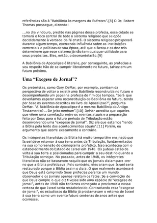 referências são à “Babilônia às margens do Eufrates”.[8] O Dr. Robert
Thomas prossegue, dizendo:
...no dia vindouro, predito nas páginas dessa profecia, essa cidade se
tornará o foco central de todo o sistema religioso que se opõe
decididamente à verdade da fé cristã. O sistema religioso prosperará
durante algum tempo, exercendo influência sobre as instituições
comerciais e políticas de sua época, até que a Besta e os dez reis
determinem que esse sistema já não tem qualquer utilidade para
seus propósitos. Eles, então, o desmantelarão.[9]
A Babilônia de Apocalipse é literal e, por conseguinte, as profecias a
seu respeito hão de se cumprir literalmente no futuro, talvez em um
futuro próximo.
Uma “Exegese de Jornal”?
Os preteristas, como Gary DeMar, por exemplo, zombam da
perspectiva de voltar a existir uma Babilônia reconstruída no futuro e
desempenhando um papel na profecia do fim dos tempos. “Será que
deveríamos esperar uma reconstituição de Babilônia no futuro, tendo
por base os eventos descritos no livro de Apocalipse?”, pergunta
DeMar. “A Babilônia de Apocalipse é a mesma Babilônia do Antigo
Testamento?... De jeito nenhum”.[10] DeMar acredita que aqueles
que vêem uma correlação entre os eventos atuais e a preparação
feita por Deus para o futuro período de Tribulação estão
desenvolvendo uma “exegese de jornal”. Diz ele que estamos “lendo
a Bíblia pela lente dos acontecimentos atuais”.[11] Porém, eu
argumento que ocorre exatamente o contrário.
Os intérpretes literalistas da Bíblia há muito tempo têm ensinado que
Israel deve retornar à sua terra antes da Tribulação, fundamentados
na sua compreensão do cronograma profético. Isso aconteceu com o
estabelecimento do Estado de Israel em 1948. Os judeus estão de
volta à sua terra e posicionados para cumprir o seu destino quando a
Tribulação começar. No passado, antes de 1948, os intérpretes
literalistas não se baseavam naquilo que os jornais diziam para crer
no que a Bíblia profetizava. Pelo contrário, eles criam que Israel seria
restaurado porque a Bíblia assim o dizia. O que realmente acontece é
que Deus está cumprindo Suas profecias perante um mundo
observador e os jornais apenas relatam os fatos. Se a convicção de
que Deus cumpre o que diz tivesse sido uma espécie de “exegese de
jornal”, antes de 1948 não teríamos começado a proclamar a nossa
certeza de que Israel seria restabelecido. Contrariando essa “exegese
de jornal”, os estudiosos da Bíblia já proclamavam o retorno de Israel
à sua terra como um evento futuro centenas de anos antes que
ocorresse.
 