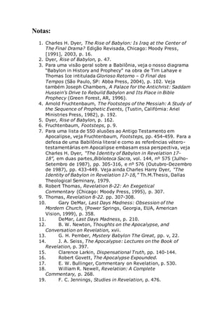 Notas:
1. Charles H. Dyer, The Rise of Babylon: Is Iraq at the Center of
The Final Drama? Edição Revisada, Chicago: Moody Press,
[1991], 2003, p. 16.
2. Dyer, Rise of Babylon, p. 47.
3. Para uma visão geral sobre a Babilônia, veja o nosso diagrama
“Babylon in History and Prophecy” na obra de Tim Lahaye e
Thomas Ice intitulada Glorioso Retorno – O Final dos
Tempos (São Paulo, SP: Abba Press, 2004), p. 102. Veja
também Joseph Chambers, A Palace for the Antichrist: Saddam
Hussein’s Drive to Rebuild Babylon and Its Place in Bible
Prophecy (Green Forest, AR, 1996).
4. Arnold Fruchtenbaum, The Footsteps of the Messiah: A Study of
the Sequence of Prophetic Events, (Tustin, Califórnia: Ariel
Ministries Press, 1982), p. 192.
5. Dyer, Rise of Babylon, p. 162.
6. Fruchtenbaum, Footsteps, p. 9.
7. Para uma lista de 550 alusões ao Antigo Testamento em
Apocalipse, veja Fruchtenbaum, Footsteps, pp. 454-459. Para a
defesa de uma Babilônia literal e como as referências vétero-
testamentárias em Apocalipse embasam essa perspectiva, veja
Charles H. Dyer, “The Identity of Babylon in Revelation 17-
18”, em duas partes,Biblioteca Sacra, vol. 144, nº 575 (Julho-
Setembro de 1987), pp. 305-316, e nº 576 (Outubro-Dezembro
de 1987), pp. 433-449. Veja ainda Charles Harry Dyer, “The
Identity of Babylon in Revelation 17-18,” Th.M.Thesis, Dallas
Theological Seminary, 1979.
8. Robert Thomas, Revelation 8-22: An Exegetical
Commentary (Chicago: Moody Press, 1995), p. 307.
9. Thomas, Revelation 8-22. pp. 307-308.
10. Gary DeMar, Last Days Madness: Obsession of the
Mordern Church, (Power Springs, Georgia, EUA, American
Vision, 1999), p. 358.
11. DeMar, Last Days Madness, p. 210.
12. B. W. Newton, Thoughts on the Apocalypse, and
Conversation on Revelation, xvii.
13. G. H. Pember, Mystery Babylon The Great, pp. v, 22.
14. J. A. Seiss, The Apocalypse: Lectures on the Book of
Revelation, p. 397.
15. Clarence Larkin, Dispensational Truth, pp. 140-144.
16. Robert Govett, The Apocalypse Expounded.
17. E. W. Bullinger, Commentary on Revelation, p. 530.
18. William R. Newell, Revelation: A Complete
Commentary, p. 268.
19. F. C. Jennings, Studies in Revelation, p. 476.
 