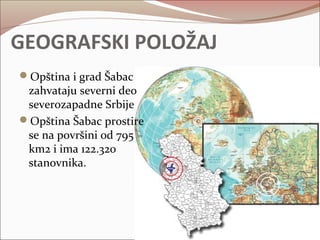 GEOGRAFSKI POLOŽAJ 
Opština i grad Šabac 
zahvataju severni deo 
severozapadne Srbije 
Opština Šabac prostire 
se na površini od 795 
km2 i ima 122.320 
stanovnika. 
 