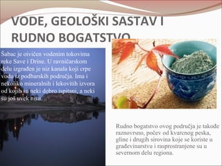 VODE, GEOLOŠKI SASTAV I 
RUDNO BOGATSTVO 
Šabac je oivičen vodenim tokovima 
reke Save i Drine. U ravničarskom 
delu izgrađen je niz kanala koji crpe 
vodu iz podbarskih područja. Ima i 
nekoliko mineralnih i lekovitih izvora 
od kojih su neki dobro ispitani, a neki 
su još uvek nisu. 
Rudno bogatstvo ovog područja je takođe 
raznovrsno, počev od kvarcnog peska, 
gline i drugih sirovina koje se koriste u 
građevinarstvu i rasprostranjene su u 
severnom delu regiona. 
 