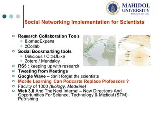 Social Networking Implementation for Scientists   Research Collaboration Tools BiomedExperts  2Collab Social Bookmarking tools Delicious / CiteULike Zotero / Mendaley  RSS :  keeping up with research Tweeting from Meetings   Google Wave   –  don ’ t forget the scientists  Mobile Learning :  Can Podcasts Replace Professor s ? Faculty of 1000  (Biology, Medicine) Web  3.0  And The Next Internet – New Directions And Opportunities For S cience, Technology & Medical (STM)  Publishing  