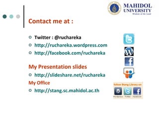 Contact me at : Twitter : @ruchareka http://ruchareka.wordpress.com http://facebook.com/ruchareka   My Presentation slides http ://slideshare.net/ruchareka My Office http://stang.sc.mahidol.ac.th   