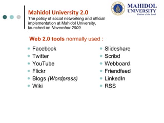 Mahidol University 2.0 The policy of social networking and official implementation at Mahidol University, launched on  November 2009 Facebook Twitter  YouTube Flickr Blogs  (Wordpress) Wiki  Slideshare  Scribd Webboard Friendfeed  LinkedIn RSS Web 2.0 tools  normally used : 