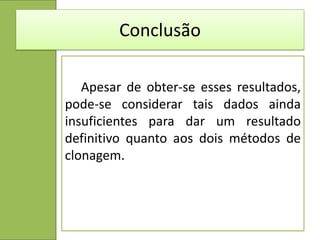 Conclusão

   Apesar de obter-se esses resultados,
pode-se considerar tais dados ainda
insuficientes para dar um resultado
definitivo quanto aos dois métodos de
clonagem.
 