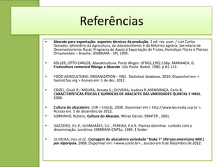 Referências
•   Abacate para exportação: aspectos técnicos da produção, 2 ed. rev. aum. / Luiz Carlos
    Donadio; Ministério da Agricultura, do Abastecimento e da Reforma Agrária, Secretaria de
    Desenvolvimento Rural, Programa de Apoio à Exportação de Frutas, Hortaliças Flores e Plantas
    Ornamentais – Brasília : EMBRAPA - SPI, 1995.

•   KOLLER, OTTO CARLOS, Abacaticultura. Porto Alegre: UFRGS,1992.138p. MARANCA, G.
    Fruticultura comercial Manga e Abacate. São Paulo: Nobel, 1980. p 81-133.

•   FOOD AGRICULTURAL ORGANIZATION – FAO. Statistical database. 2010. Disponível em: <
    faostat.fao.org > Acesso em: 5 de dez. 2012.

•   CRIZEL, Giseli R.; MOURA, Renata S.; OLIVEIRA, Isadora R.;MENDONÇA, Carla B.
    CARACTERÍSTICAS FÍSICAS E QUÍMICAS DE ABACATES DAS VARIEDADES QUINTAL E HASS.
    2008.

•   Cultura do abacateiro. USR – ESALQ, 2008. Disponível em < http://www.lpv.esalq.usp.br >.
    Acesso em: 5 de dezembro de 2012.
•   SOBRINHO, Rubens. Cultura do Abacate. Minas Gerais: EMATER , 2001.

•   GAZZIERO, D.L.P.; GUIMARÃES, S.C.; PEREIRA, F.A.R. Plantas daninhas: cuidado com a
    disseminação. Londrina: EMBRAPA-CNPSo, 1989. 1 folder.

•   OLIVEIRA, Inez et al . Clonagem do abacateiro variedade "Duke 7" (Persea americana Mill.)
    por alporquia. 2008. Disponível em: <www.scielo.br> , acesso em 6 de Dezembro de 2012.
 