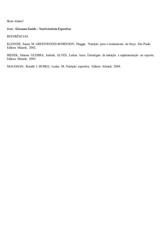 Bons treinos!
fonte: Giovana Guido - Nutricionista Esportiva
REFERÊNCIAS
KLEINER, Susan M. GREENWOOD-ROBINSON, Maggie. Nutrição para o treinamento de força. São Paulo.
Editora Manole, 2002.
BIESEK, Simone GUERRA, Isabela, ALVES, Letícia Azen. Estratégias de nutrição e suplementação no esporte.
Editora Manole, 2005.
MAUGHAN, Ronald J. BURKE, Louise M. Nutrição esportiva. Editora Artmed, 2004.
 