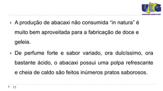     A produção de abacaxi não consumida “in natura” é
     muito bem aproveitada para a fabricação de doce e
     geleia.

    De perfume forte e sabor variado, ora dulcíssimo, ora
     bastante ácido, o abacaxi possui uma polpa refrescante
     e cheia de caldo são feitos inúmeros pratos saborosos.

    13
 