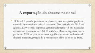 A exportação do abacaxi nacional
• O Brasil é grande produtor de abacaxi, mas sua participação no
mercado internacional não é relevante. No período de 2012 até
agosto/2019, o país exportou aproximadamente 48 mil toneladas
da fruta no montante de US$ 80 milhões. Deve-se registrar que, a
partir de 2018, o país aumentou significativamente o destino do
abacaxi in natura, preparado e processado, além do suco da fruta.
 