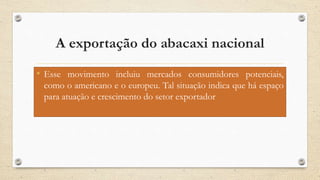 A exportação do abacaxi nacional
• Esse movimento incluiu mercados consumidores potenciais,
como o americano e o europeu. Tal situação indica que há espaço
para atuação e crescimento do setor exportador
 