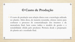 O Custo de Produção
• O custo de produção tem relação direta com a tecnologia utilizada
no plantio. Além disso, de maneira resumida, oferece meios para
conhecer o processo de comercialização dos insumos e da
mercadoria final, bem como indica o modelo de gestão e a
rentabilidade obtida pelo produtor. Permeia desde a preparação
do plantio até o resultado final.
 