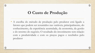 O Custo de Produção
• A escolha do método de produção pelo produtor está ligado a
fatores que podem ser resumidos nas variáveis, principalmente, do
conhecimento, da experiência acumulada, da economia, da gestão
e do retorno do negócio. O resultado do investimento tem relação
com a produtividade e com os preços pagos e recebidos pelo
produtor
 
