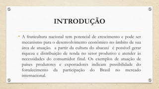 INTRODUÇÃO
• A fruticultura nacional tem potencial de crescimento e pode ser
mecanismo para o desenvolvimento econômico no âmbito de sua
área de atuação. a partir da cultura do abacaxi é possível gerar
riqueza e distribuição de renda no setor produtivo e atender às
necessidades do consumidor final. Os exemplos de atuação de
países produtores e exportadores indicam possibilidade do
fortalecimento da participação do Brasil no mercado
internacional.
 