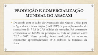 PRODUÇÃO E COMERCIALIZAÇÃO
MUNDIAL DO ABACAXI
• De acordo com os dados da Organização das Nações Unidas para
a Agricultura e Alimentação (FAO, 2019), a produção mundial de
abacaxi em 2017 foi de 27,4 milhões de toneladas. Foi constatado
crescimento de 12,52% na produção da fruta no período entre
2012 a 2017. Nesse período, foram produzidos em todos os
continentes aproximadamente 154,6 milhões de toneladas da
fruta.
 