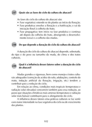 102
237	 Quais são as fases do ciclo da cultura do abacaxi?
As fases do ciclo da cultura do abacaxi são:
•	 Fase vegetativa: estende-se do plantio ao início da floração.
•	 Fase produtiva: envolve a floração e a frutificação, e vai da
iniciação floral à colheita do fruto.
•	 Fase propagativa: tem início na fase produtiva e continua
até depois da colheita do fruto, abrangendo o desenvolvi­
mento (ceva) e a colheita das mudas.
238	 De que depende a duração do ciclo da cultura do abacaxi?
A duração do ciclo da cultura do abacaxi depende, sobretudo,
do tipo e do peso ou tamanho da muda, do clima e dos tratos
culturais.
239	
Qual é a influência desses fatores sobre a duração do ciclo
do abacaxi?
Mudas grandes e vigorosas, bem como manejo e tratos cultu­
rais adequados (correção da acidez do solo, adubações, controle do
mato, indução artificial da floração, irrigação, etc.) tendem a
contribuir para a redução do ciclo.
Em relação ao clima, condições mais tropicais (temperatura e
radiação solar elevadas) concorrem também para essa redução, ao
passo que situações climáticas mais amenas (temperatura e radiação
solar mais baixas) contribuem para o alongamento do ciclo.
A influência desses fatores e/ou práticas culturais se faz sentir
com maior intensidade na fase vegetativa do ciclo ou de crescimento
das plantas.
 