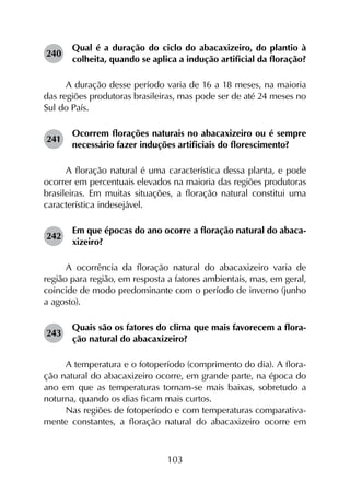 103
240	
Qual é a duração do ciclo do abacaxizeiro, do plantio à
colheita, quando se aplica a indução artificial da floração?
A duração desse período varia de 16 a 18 meses, na maioria
das regiões produtoras brasileiras, mas pode ser de até 24 meses no
Sul do País.
241	
Ocorrem florações naturais no abacaxizeiro ou é sempre
necessário fazer induções artificiais do florescimento?
A floração natural é uma característica dessa planta, e pode
ocorrer em percentuais elevados na maioria das regiões produtoras
brasileiras. Em muitas situações, a floração natural constitui uma
característica indesejável.
242	
Em que épocas do ano ocorre a floração natural do abaca­
xizeiro?
A ocorrência da floração natural do abacaxizeiro varia de
região para região, em resposta a fatores ambientais, mas, em geral,
coincide de modo predominante com o período de inverno (junho
a agosto).
243	
Quais são os fatores do clima que mais favorecem a flora­
ção natural do abacaxizeiro?
A temperatura e o fotoperíodo (comprimento do dia). A flora­
ção natural do abacaxizeiro ocorre, em grande parte, na época do
ano em que as temperaturas tornam-se mais baixas, sobretudo a
noturna, quando os dias ficam mais curtos.
Nas regiões de fotoperíodo e com temperaturas comparativa­
mente constantes, a floração natural do abacaxizeiro ocorre em
 