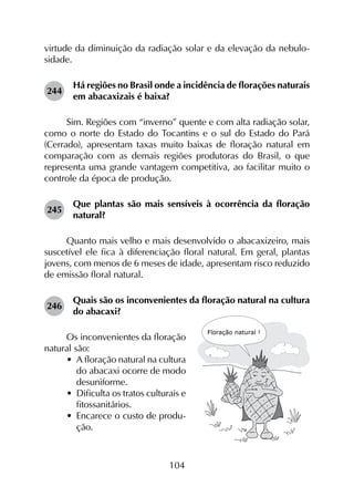 104
virtude da diminuição da radiação solar e da elevação da nebulo­
sidade.
244	
Há regiões no Brasil onde a incidência de florações naturais
em abacaxizais é baixa?
Sim. Regiões com “inverno” quente e com alta radiação solar,
como o norte do Estado do Tocantins e o sul do Estado do Pará
(Cerrado), apresentam taxas muito baixas de floração natural em
comparação com as demais regiões produtoras do Brasil, o que
representa uma grande vantagem competitiva, ao facilitar muito o
controle da época de produção.
245	
Que plantas são mais sensíveis à ocorrência da floração
natural?
Quanto mais velho e mais desenvolvido o abacaxizeiro, mais
suscetível ele fica à diferenciação floral natural. Em geral, plantas
jovens, com menos de 6 meses de idade, apresentam risco reduzido
de emissão floral natural.
246	
Quais são os inconvenientes da floração natural na cultura
do abacaxi?
Os inconvenientes da floração
natural são:
•	 A floração natural na cultura
do abacaxi ocorre de modo
desuniforme.
•	 Dificulta os tratos culturais e
fitossanitários.
•	 Encarece o custo de produ-
ção.
 