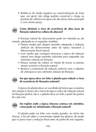 105
•	 Reflete-se de modo negativo na comercialização do fruto
que, em geral, não atinge padrão comercial e chega ao
período de colheita em época de alta oferta (safra principal)
e com menor preço.
247	
Como diminuir o risco de ocorrência de altas taxas de
floração natural na cultura do abacaxi?
A floração natural do abacaxizeiro pode ser reduzida ou até
evitada, adotando-se as seguintes medidas:
•	 Plantar mudas que atinjam tamanho adequado à indução
artificial do florescimento antes da época favorável à
diferenciação floral natural.
•	 Usar mudas que consigam atravessar a época de indução
natural sem atingir tamanho suficiente para responder aos
estímulos naturais da floração.
•	 Efetuar manejo da cultura no intuito de tornar as plantas
menos sensíveis à floração natural.
•	 Realizar o tratamento de indução artificial com o objetivo
de antecipar-se aos estímulos naturais da floração.
248	
Em que época deve ser feito o plantio para reduzir o risco
de ocorrência de florações naturais?
A época de plantio deve ser escolhida de forma que as plantas
não atinjam 6 meses até o início da época crítica de indução natural
da floração (junho), isto é, o plantio deve ser feito a partir de janeiro
de cada ano.
249	
Em regiões onde a época chuvosa começa em setembro,
como pode ser minimizada a floração natural?
O plantio pode ser feito com mudas grandes, no início das
chuvas, a fim de obter o crescimento rápido das plantas, de modo
que se possa fazer a indução floral antes de junho do ano seguinte.
 