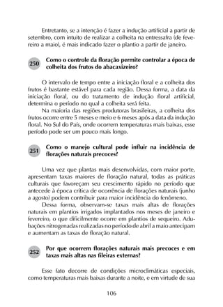 106
Entretanto, se a intenção é fazer a indução artificial a partir de
setembro, com intuito de realizar a colheita na entressafra (de feve­
reiro a maio), é mais indicado fazer o plantio a partir de janeiro.
250	
Como o controle da floração permite controlar a época de
colheita dos frutos do abacaxizeiro?
O intervalo de tempo entre a iniciação floral e a colheita dos
frutos é bastante estável para cada região. Dessa forma, a data da
iniciação floral, ou do tratamento de indução floral artificial,
determina o período no qual a colheita será feita.
Na maioria das regiões produtoras brasileiras, a colheita dos
frutos ocorre entre 5 meses e meio e 6 meses após a data da indução
floral. No Sul do País, onde ocorrem temperaturas mais baixas, esse
período pode ser um pouco mais longo.
251	
Como o manejo cultural pode influir na incidência de
florações naturais precoces?
Uma vez que plantas mais desenvolvidas, com maior porte,
apresentam taxas maiores de floração natural, todas as práticas
culturais que favoreçam seu crescimento rápido no período que
antecede à época crítica de ocorrência de florações naturais (junho
a agosto) podem contribuir para maior incidência do fenômeno.
Dessa forma, observam-se taxas mais altas de florações
naturais em plantios irrigados implantados nos meses de janeiro e
fevereiro, o que dificilmente ocorre em plantios de sequeiro. Adu­
bações nitrogenadas realizadas no período de abril a maio antecipam
e aumentam as taxas de floração natural.
252	
Por que ocorrem florações naturais mais precoces e em
taxas mais altas nas fileiras externas?
Esse fato decorre de condições microclimáticas especiais,
como temperaturas mais baixas durante a noite, e em virtude de sua
 