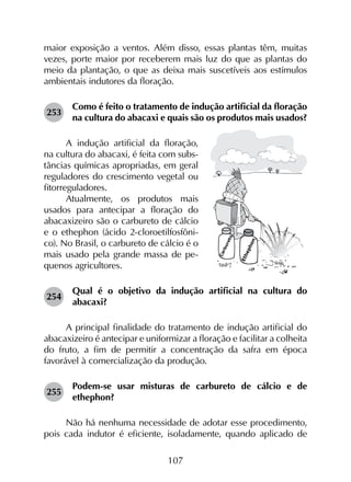 107
maior exposição a ventos. Além disso, essas plantas têm, muitas
vezes, porte maior por receberem mais luz do que as plantas do
meio da plantação, o que as deixa mais suscetíveis aos estímulos
ambientais indutores da floração.
253	
Como é feito o tratamento de indução artificial da floração
na cultura do abacaxi e quais são os produtos mais usados?
A indução artificial da floração,
na cultura do abacaxi, é feita com subs-
tâncias químicas apropriadas, em geral
reguladores do crescimento vegetal ou
fitorreguladores.
Atualmente, os produtos mais
usados para antecipar a floração do
abacaxizeiro são o carbureto de cálcio
e o ethephon (ácido 2-cloroetilfosfôni-
co). No Brasil, o carbureto de cálcio é o
mais usado pela grande massa de pe-
quenos agricultores.
254	
Qual é o objetivo da indução artificial na cultura do
abacaxi?
A principal finalidade do tratamento de indução artificial do
abacaxizeiro é antecipar e uniformizar a floração e facilitar a colheita
do fruto, a fim de permitir a concentração da safra em época
favorável à comercialização da produção.
255	
Podem-se usar misturas de carbureto de cálcio e de
ethephon?
Não há nenhuma necessidade de adotar esse procedimento,
pois cada indutor é eficiente, isoladamente, quando aplicado de
 