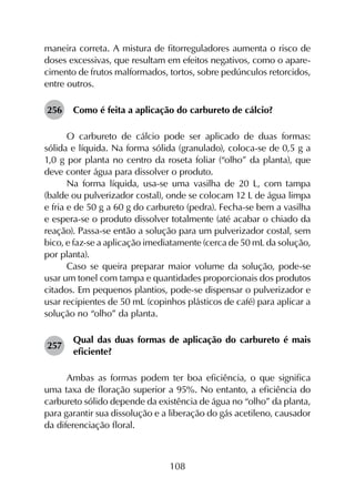 108
maneira correta. A mistura de fitorreguladores aumenta o risco de
doses excessivas, que resultam em efeitos negativos, como o apare­
cimento de frutos malformados, tortos, sobre pedúnculos retorcidos,
entre outros.
256	 Como é feita a aplicação do carbureto de cálcio?
O carbureto de cálcio pode ser aplicado de duas formas:
sólida e líquida. Na forma sólida (granulado), coloca-se de 0,5 g a
1,0 g por planta no centro da roseta foliar (“olho” da planta), que
deve conter água para dissolver o produto.
Na forma líquida, usa-se uma vasilha de 20 L, com tampa
(balde ou pulverizador costal), onde se colocam 12 L de água limpa
e fria e de 50 g a 60 g do carbureto (pedra). Fecha-se bem a vasilha
e espera-se o produto dissolver totalmente (até acabar o chiado da
reação). Passa-se então a solução para um pulverizador costal, sem
bico, e faz-se a aplicação imediatamente (cerca de 50 mL da solução,
por planta).
Caso se queira preparar maior volume da solução, pode-se
usar um tonel com tampa e quantidades proporcionais dos produtos
citados. Em pequenos plantios, pode-se dispensar o pulverizador e
usar recipientes de 50 mL (copinhos plásticos de café) para aplicar a
solução no “olho” da planta.
257	
Qual das duas formas de aplicação do carbureto é mais
eficiente?
Ambas as formas podem ter boa eficiência, o que significa
uma taxa de floração superior a 95%. No entanto, a eficiência do
carbureto sólido depende da existência de água no “olho” da planta,
para garantir sua dissolução e a liberação do gás acetileno, causador
da diferenciação floral.
 