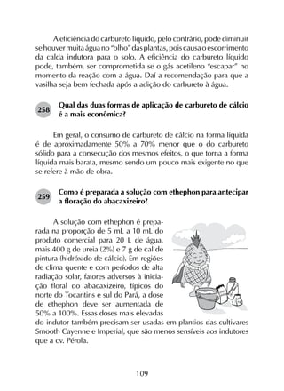 109
A eficiência do carbureto líquido, pelo contrário, pode diminuir
sehouvermuitaáguano“olho”dasplantas,poiscausaoescorrimento
da calda indutora para o solo. A eficiência do carbureto líquido
pode, também, ser comprometida se o gás acetileno “escapar” no
momento da reação com a água. Daí a recomendação para que a
vasilha seja bem fechada após a adição do carbureto à água.
258	
Qual das duas formas de aplicação de carbureto de cálcio
é a mais econômica?
Em geral, o consumo de carbureto de cálcio na forma líquida
é de aproximadamente 50% a 70% menor que o do carbureto
sólido para a consecução dos mesmos efeitos, o que torna a forma
líquida mais barata, mesmo sendo um pouco mais exigente no que
se refere à mão de obra.
259	
Como é preparada a solução com ethephon para antecipar
a floração do abacaxizeiro?
A solução com ethephon é prepa-
rada na proporção de 5 mL a 10 mL do
produto comercial para 20 L de água,
mais 400 g de ureia (2%) e 7 g de cal de
pintura (hidróxido de cálcio). Em regiões
de clima quente e com períodos de alta
radiação solar, fatores adversos à inicia-
ção floral do abacaxizeiro, típicos do
norte do Tocantins e sul do Pará, a dose
de ethephon deve ser aumentada de
50% a 100%. Essas doses mais elevadas
do indutor também preci­sam ser usadas em plantios das cultivares
Smooth Cayenne e Imperial, que são menos sensíveis aos indutores
que a cv. Pérola.
 