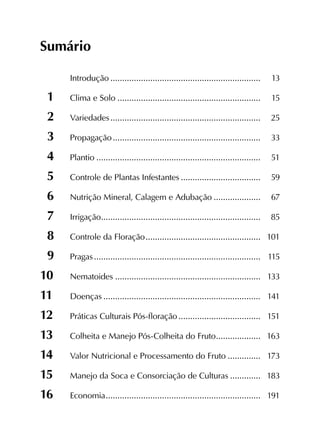 Sumário
	 Introdução................................................................. 	13
1	 Clima e Solo.............................................................. 	15
2	 Variedades................................................................. 	25
3	 Propagação................................................................ 	33
4	Plantio....................................................................... 	51
5	 Controle de Plantas Infestantes................................... 	59
6	 Nutrição Mineral, Calagem e Adubação..................... 	67
7	 Irrigação..................................................................... 	85
8	 Controle da Floração.................................................. 	101
9	 Pragas........................................................................ 	115
10	 Nematoides............................................................... 	133
11	 Doenças.................................................................... 	141
12	 Práticas Culturais Pós-floração.................................... 	151
13	 Colheita e Manejo Pós-Colheita do Fruto.................... 	163
14	 Valor Nutricional e Processamento do Fruto............... 	173
15	 Manejo da Soca e Consorciação de Culturas.............. 	183
16	 Economia................................................................... 	191
 