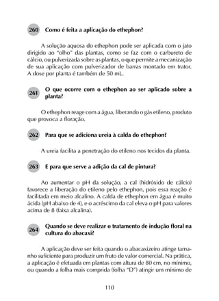 110
260	 Como é feita a aplicação do ethephon?
A solução aquosa do ethephon pode ser aplicada com o jato
dirigido ao “olho” das plantas, como se faz com o carbureto de
cálcio, ou pulverizada sobre as plantas, o que permite a mecanização
de sua aplicação com pulverizador de barras montado em trator.
A dose por planta é também de 50 mL.
261	
O que ocorre com o ethephon ao ser aplicado sobre a
planta?
O ethephon reage com a água, liberando o gás etileno, produto
que provoca a floração.
262	 Para que se adiciona ureia à calda do ethephon?
A ureia facilita a penetração do etileno nos tecidos da planta.
263	 E para que serve a adição da cal de pintura?
Ao aumentar o pH da solução, a cal (hidróxido de cálcio)
favorece a liberação do etileno pelo ethephon, pois essa reação é
facilitada em meio alcalino. A calda de ethephon em água é muito
ácida (pH abaixo de 4), e o acréscimo da cal eleva o pH para valores
acima de 8 (faixa alcalina).
264	
Quando se deve realizar o tratamento de indução floral na
cultura do abacaxi?
A aplicação deve ser feita quando o abacaxizeiro atinge tama­
nho suficiente para produzir um fruto de valor comercial. Na prática,
a aplicação é efetuada em plantas com altura de 80 cm, no mínimo,
ou quando a folha mais comprida (folha “D”) atingir um mínimo de
 