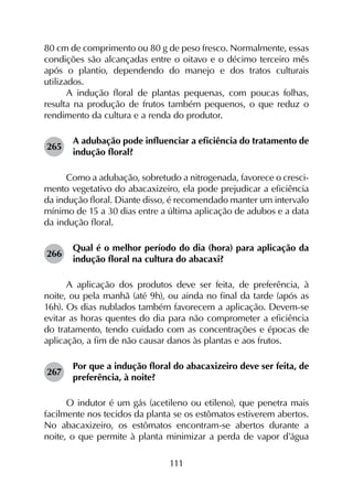 111
80 cm de comprimento ou 80 g de peso fresco. Normalmente, essas
condições são alcançadas entre o oitavo e o décimo terceiro mês
após o plantio, dependendo do manejo e dos tratos culturais
utilizados.
A indução floral de plantas pequenas, com poucas folhas,
resulta na produção de frutos também pequenos, o que reduz o
rendimento da cultura e a renda do produtor.
265	
A adubação pode influenciar a eficiência do tratamento de
indução floral?
Como a adubação, sobretudo a nitrogenada, favorece o cresci­
mento vegetativo do abacaxizeiro, ela pode prejudicar a eficiência
da indução floral. Diante disso, é recomendado manter um intervalo
mínimo de 15 a 30 dias entre a última aplicação de adubos e a data
da indução floral.
266	
Qual é o melhor período do dia (hora) para aplicação da
indução floral na cultura do abacaxi?
A aplicação dos produtos deve ser feita, de preferência, à
noite, ou pela manhã (até 9h), ou ainda no final da tarde (após as
16h). Os dias nublados também favorecem a aplicação. Devem-se
evitar as horas quentes do dia para não comprometer a eficiência
do tratamento, tendo cuidado com as concentrações e épocas de
aplicação, a fim de não causar danos às plantas e aos frutos.
267	
Por que a indução floral do abacaxizeiro deve ser feita, de
preferência, à noite?
O indutor é um gás (acetileno ou etileno), que penetra mais
facilmente nos tecidos da planta se os estômatos estiverem abertos.
No abacaxizeiro, os estômatos encontram-se abertos durante a
noite, o que permite à planta minimizar a perda de vapor d’água
 
