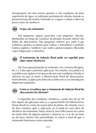 112
(transpiração). Em dias menos quentes e sob condições de bom
suprimento de água, os estômatos permanecem abertos durante as
primeiras horas da manhã, fechando-se a seguir, e voltam a abrir um
pouco antes do anoitecer.
268	 O que são estômatos?
São pequenos órgãos, parecidos com pequenas válvulas,
distribuídos ao longo de canaletas localizadas na parte inferior das
folhas do abacaxizeiro. São pequenos orifícios por onde o gás
carbônico penetra na planta para realizar a fotossíntese e produzir
matéria orgânica. Também é por onde a planta transpira, liberando
vapor d’água para a atmosfera.
269	
O tratamento de indução floral pode ser repetido para
obter maior eficiência?
Sim. Essa operação pode ser realizada, com a mesma dosagem,
de 2 a 3 dias após a primeira aplicação. No entanto, essa prática só
se justifica em regiões e em épocas do ano com condições climáticas
adversas no que se refere à diferenciação floral do abacaxizeiro.
Normalmente, as aplicações feitas de acordo com as recomendações
dispensam repetições.
270	
Como se reconhece que o tratamento de indução floral do
abacaxizeiro foi eficiente?
A depender das condições climáticas, a partir dos 40 ou 50
dias depois da aplicação nota-se o aparecimento da inflorescência
(botão floral) no centro da roseta foliar da planta. No entanto, cerca
de duas semanas após a aplicação, já se pode ter uma ideia da
eficiência do tratamento. Basta arrancar uma folha jovem do centro
da roseta foliar de algumas plantas e observar se a cor de sua base
ou do terço inferior está avermelhada, se estiver é sinal de que o
tratamento funcionou como esperado.
 