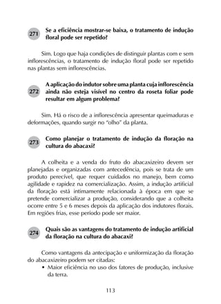 113
271	
Se a eficiência mostrar-se baixa, o tratamento de indução
floral pode ser repetido?
Sim. Logo que haja condições de distinguir plantas com e sem
inflorescências, o tratamento de indução floral pode ser repetido
nas plantas sem inflorescências.
272	
A aplicação do indutor sobre uma planta cuja inflorescência
ainda não esteja visível no centro da roseta foliar pode
resultar em algum problema?
Sim. Há o risco de a inflorescência apresentar queimaduras e
deformações, quando surgir no “olho” da planta.
273	
Como planejar o tratamento de indução da floração na
cultura do abacaxi?
A colheita e a venda do fruto do abacaxizeiro devem ser
planejadas e organizadas com antecedência, pois se trata de um
produto perecível, que requer cuidados no manejo, bem como
agilidade e rapidez na comercialização. Assim, a indução artificial
da floração está intimamente relacionada à época em que se
pretende comercializar a produção, considerando que a colheita
ocorre entre 5 e 6 meses depois da aplicação dos indutores florais.
Em regiões frias, esse período pode ser maior.
274	
Quais são as vantagens do tratamento de indução artificial
da floração na cultura do abacaxi?
Como vantagens da antecipação e uniformização da floração
do abacaxizeiro podem ser citadas:
•	 Maior eficiência no uso dos fatores de produção, inclusive
da terra.
 