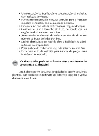 114
•	 Uniformização da frutificação e concentração da colheita,
com redução de custos.
•	 Fornecimento constante e regular de frutos para o mercado
in natura e indústria, com a qualidade desejada.
•	 Facilidade no controle de determinadas pragas e doenças.
•	 Controle de peso e tamanho do fruto, de acordo com as
exigências do mercado consumidor.
•	 Aumento do rendimento da cultura em virtude do maior
número de frutos colhidos por área.
•	 Melhor distribuição de mão de obra e facilidade na admi­
nistração da propriedade.
•	 Possibilidade de colher uma segunda safra na mesma área.
•	 Direcionamento da colheita para épocas de preços mais
favoráveis no mercado.
275	
O abacaxizeiro pode ser cultivado sem o tratamento de
antecipação da floração?
Sim. Sobretudo em pequenas propriedades ou em pequenos
plantios, cuja produção é destinada ao comércio local ou à venda
direta em feiras livres.
 
