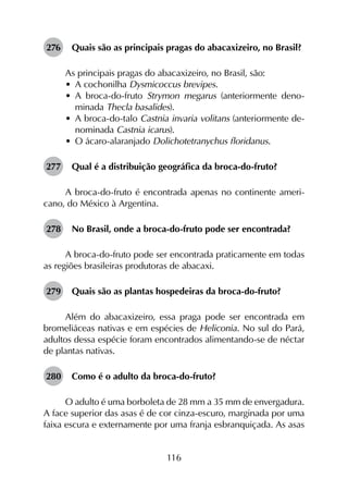 116
276	 Quais são as principais pragas do abacaxizeiro, no Brasil?
As principais pragas do abacaxizeiro, no Brasil, são:
•	 A cochonilha Dysmicoccus brevipes.
•	 A broca-do-fruto Strymon megarus (anteriormente deno­
minada Thecla basalides).
•	 A broca-do-talo Castnia invaria volitans (anteriormente de­
nominada Castnia icarus).
•	 O ácaro-alaranjado Dolichotetranychus floridanus.
277	 Qual é a distribuição geográfica da broca-do-fruto?
A broca-do-fruto é encontrada apenas no continente ameri­
cano, do México à Argentina.
278	 No Brasil, onde a broca-do-fruto pode ser encontrada?
A broca-do-fruto pode ser encontrada praticamente em todas
as regiões brasileiras produtoras de abacaxi.
279	 Quais são as plantas hospedeiras da broca-do-fruto?
Além do abacaxizeiro, essa praga pode ser encontrada em
bromeliáceas nativas e em espécies de Heliconia. No sul do Pará,
adultos dessa espécie foram encontrados alimentando-se de néctar
de plantas nativas.
280	 Como é o adulto da broca-do-fruto?
O adulto é uma borboleta de 28 mm a 35 mm de envergadura.
A face superior das asas é de cor cinza-escuro, marginada por uma
faixa escura e externamente por uma franja esbranquiçada. As asas
 