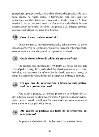 117
posteriores apresentam duas manchas alaranjadas, providas de uma
faixa branca na região central e terminadas com dois pares de
apêndices caudais filiformes com extremidade branca. A face
inferior é cinza-claro, com manchas alaranjadas rodeadas de branco
sobressaindo do fundo. Os olhos são pretos e as antenas escuras,
ambos circundados por uma área branca.
281	 Como é o ovo da broca-do-fruto?
O ovo é circular, finamente reticulado, achatado em sua parte
inferior,comcercade0,80 mmdediâmetro.Suacoréesbranquiçada,
mas torna-se escurecida quando se aproxima a eclosão.
282	 Quais são os hábitos do adulto da broca-do-fruto?
Os adultos são encontrados em todas as horas do dia. Em
voos rápidos e irregulares, as borboletas vão depositando seus ovos,
isolados, nas escamas da inflorescência, desde que ela começa a
surgir no centro da roseta foliar até a completa formação do fruto.
283	
Em que fase da inflorescência a broca-do-fruto prefere
realizar a postura dos ovos?
Para fazer a postura, as fêmeas procuram as inflorescências
nos estágios iniciais de desenvolvimento. A época de maior ovipo­
sição ocorre quando a inflorescência está toda exposta, mas ainda
sem a abertura das primeiras flores.
284	
Até quando as posturas são feitas na inflorescência do
abacaxizeiro?
As posturas são feitas até o fechamento das últimas flores.
 
