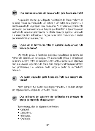 119
289	 Que outros sintomas são ocasionados pela broca-do-fruto?
As galerias abertas pela lagarta no interior do fruto enchem-se
de uma resina que transmite um sabor e um odor desagradáveis, o
que torna o fruto impróprio para consumo. As feridas são geralmente
infestadas por outros insetos e fungos que facilitam a decomposição
do fruto. O fruto que permanece na planta começa a perder umidade
e a murchar, fica retorcido e negro, sem valor comercial, e acaba
por mumificar-se (endurecer).
290	
Quais são as diferenças entre os sintomas da fusariose e da
broca-do-fruto?
De modo geral, a fusariose provoca exsudação de resina no
“olho” do frutilho, ao passo que, em ataques da broca, a exsudação
de resina ocorre entre os frutilhos. Entretanto, é necessário observar
que a resina na superfície do fruto nem sempre é decorrente desses
dois problemas. Ela também pode surgir a partir de rachaduras
naturais.
291	
Os danos causados pela broca-do-fruto são sempre ele­
vados?
Nem sempre. Os danos são muito variados, e podem atingir,
em alguns casos, acima de 95% dos frutos.
292	
Que métodos de controle são utilizados no combate da
broca-do-fruto do abacaxizeiro?
São empregados os seguintes métodos:
•	 Cultural.
•	 Mecânico.
•	 Biológico.
•	 Químico.
 