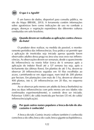 122
301	 O que é o Agrofit?
É um banco de dados, disponível para consulta pública, no
site do Mapa (BRASIL, 2013). A ferramenta contém informações
sobre agrotóxicos bem como indicações de uso no combate a
pragas, doenças e vegetação espontânea das diferentes culturas
conduzidas em solo brasileiro.
302	
Quando devem ser realizadas as aplicações contra a broca-
do-fruto?
O produtor deve realizar, na medida do possível, o monito­
ramento periódico das inflorescências. Essa prática vai permitir que
a aplicação de inseticidas seja iniciada apenas quando forem
observados adultos dessa praga na área e/ou seus ovos nas inflores­
cências. As observações devem ser semanais, desde o aparecimento
da inflorescência na roseta foliar (cerca de 6 semanas após a
aplicação do indutor floral) até a 12ª semana (ou seja, após o
fechamento das últimas flores). Em plantios de até 5 ha, devem-se
observar 20 inflorescências seguidas em 10 filas escolhidas ao
acaso, caminhando-se em zigue-zague, num total de 200 plantas
por hectare. Em plantações com mais de 5 ha, devem-se observar
400 plantas, isto é, 20 inflorescências em 20 filas, no esquema
anterior.
Ao se observar pelo menos um adulto da broca (borboleta) na
área ou duas inflorescências com pelo menos um ovo (dados não
confirmados experimentalmente), o controle deve ser iniciado.
Pulverizar 1.000 L de calda inseticida por hectare (35 mL de calda/
inflorescência/aplicação).
303	
Por quais outros nomes populares a broca-do-talo do aba­
caxizeiro é conhecida?
A broca-do-talo Castnia invaria volitans também é conhecida
comobroca-do-olho,broca-do-caule,broca-giganteoulepidobroca.
 
