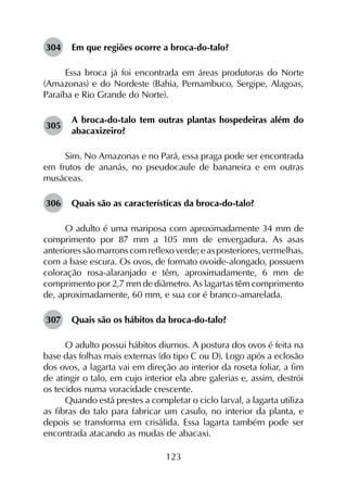 123
304	 Em que regiões ocorre a broca-do-talo?
Essa broca já foi encontrada em áreas produtoras do Norte
(Amazonas) e do Nordeste (Bahia, Pernambuco, Sergipe, Alagoas,
Paraíba e Rio Grande do Norte).
305	
A broca-do-talo tem outras plantas hospedeiras além do
abacaxizeiro?
Sim. No Amazonas e no Pará, essa praga pode ser encontrada
em frutos de ananás, no pseudocaule de bananeira e em outras
musáceas.
306	 Quais são as características da broca-do-talo?
O adulto é uma mariposa com aproximadamente 34 mm de
comprimento por 87 mm a 105 mm de envergadura. As asas
anterioressãomarronscomreflexoverde;easposteriores,vermelhas,
com a base escura. Os ovos, de formato ovoide-alongado, possuem
coloração rosa-alaranjado e têm, aproximadamente, 6 mm de
comprimento por 2,7 mm de diâmetro. As lagartas têm comprimento
de, aproximadamente, 60 mm, e sua cor é branco-amarelada.
307	 Quais são os hábitos da broca-do-talo?
O adulto possui hábitos diurnos. A postura dos ovos é feita na
base das folhas mais externas (do tipo C ou D). Logo após a eclosão
dos ovos, a lagarta vai em direção ao interior da roseta foliar, a fim
de atingir o talo, em cujo interior ela abre galerias e, assim, destrói
os tecidos numa voracidade crescente.
Quando está prestes a completar o ciclo larval, a lagarta utiliza
as fibras do talo para fabricar um casulo, no interior da planta, e
depois se transforma em crisálida. Essa lagarta também pode ser
encontrada atacando as mudas de abacaxi.
 