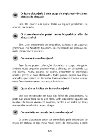 125
311	
O ácaro-alaranjado é uma praga de ampla ocorrência nos
plantios de abacaxi?
Sim. Ele ocorre em quase todas as regiões produtoras de
abacaxi do mundo.
312	
O ácaro-alaranjado possui outros hospedeiros além do
abacaxizeiro?
Sim. Já foi encontrado em orquídeas, bambus e em algumas
gramíneas. No Nordeste brasileiro, foi encontrado no abacaxi-do-
mato (bromeliácea silvestre).
313	 Como é o ácaro-alaranjado?
Esse ácaro possui coloração alaranjada e corpo alongado.
Embora muito pequeno, pode ser visto a olho nu, em virtude de sua
cor intensa. Numa colônia de ácaros, encontram-se indivíduos
adultos, jovens e ovos alaranjados, todos juntos, dentro das áreas
atacadas, que variam em tamanho, forma e número. Com o tempo,
essas áreas tornam-se escuras e aprofundadas.
314	 Quais são os hábitos do ácaro-alaranjado?
Eles são encontrados na base das folhas do abacaxizeiro, na
parte não clorofilada ou de cor clara, tanto em plantas quanto em
mudas. Os ácaros vivem em colônias, dentro e ao redor de áreas
necrosadas, resultantes de seu ataque.
315	 Como é feito o controle do ácaro-alaranjado?
O ácaro-alaranjado pode ser controlado pela destruição de
restos de cultura (o que evita novos focos de infestação), e pelo
 