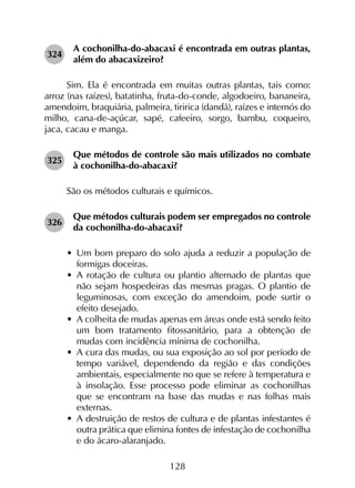 128
324	
A cochonilha-do-abacaxi é encontrada em outras plantas,
além do abacaxizeiro?
Sim. Ela é encontrada em muitas outras plantas, tais como:
arroz (nas raízes), batatinha, fruta-do-conde, algodoeiro, bananeira,
amendoim, braquiária, palmeira, tiririca (dandá), raízes e internós do
milho, cana-de-açúcar, sapé, cafeeiro, sorgo, bambu, coqueiro,
jaca, cacau e manga.
325	
Que métodos de controle são mais utilizados no combate
à cochonilha-do-abacaxi?
São os métodos culturais e químicos.
326	
Que métodos culturais podem ser empregados no controle
da cochonilha-do-abacaxi?
•	 Um bom preparo do solo ajuda a reduzir a população de
formigas doceiras.
•	 A rotação de cultura ou plantio alternado de plantas que
não sejam hospedeiras das mesmas pragas. O plantio de
leguminosas, com exceção do amendoim, pode surtir o
efeito desejado.
•	 A colheita de mudas apenas em áreas onde está sendo feito
um bom tratamento fitossanitário, para a obtenção de
mudas com incidência mínima de cochonilha.
•	 A cura das mudas, ou sua exposição ao sol por período de
tempo variável, dependendo da região e das condições
ambientais, especialmente no que se refere à temperatura e
à insolação. Esse processo pode eliminar as cochonilhas
que se encontram na base das mudas e nas folhas mais
externas.
•	 A destruição de restos de cultura e de plantas infestantes é
outra prática que elimina fontes de infestação de cochonilha
e do ácaro-alaranjado.
 